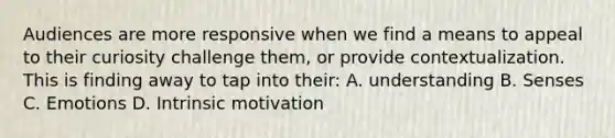 Audiences are more responsive when we find a means to appeal to their curiosity challenge them, or provide contextualization. This is finding away to tap into their: A. understanding B. Senses C. Emotions D. Intrinsic motivation