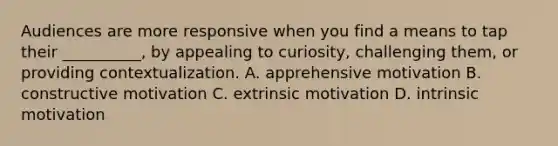 Audiences are more responsive when you find a means to tap their __________, by appealing to curiosity, challenging them, or providing contextualization. A. apprehensive motivation B. constructive motivation C. extrinsic motivation D. intrinsic motivation