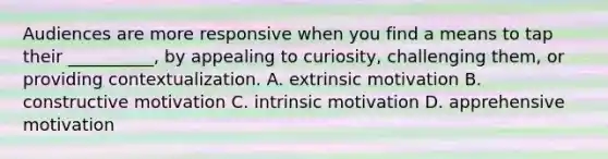 Audiences are more responsive when you find a means to tap their __________, by appealing to curiosity, challenging them, or providing contextualization. A. extrinsic motivation B. constructive motivation C. intrinsic motivation D. apprehensive motivation