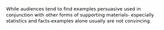 While audiences tend to find examples persuasive used in conjunction with other forms of supporting materials- especially statistics and facts-examples alone usually are not convincing.