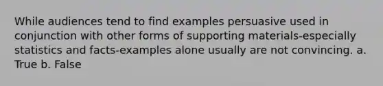 While audiences tend to find examples persuasive used in conjunction with other forms of supporting materials-especially statistics and facts-examples alone usually are not convincing. a. True b. False