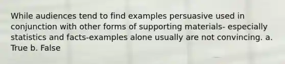 While audiences tend to find examples persuasive used in conjunction with other forms of supporting materials- especially statistics and facts-examples alone usually are not convincing. a. True b. False