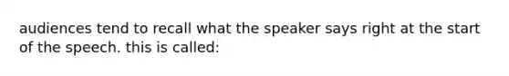 audiences tend to recall what the speaker says right at the start of the speech. this is called: