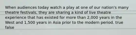 When audiences today watch a play at one of our nation's many theatre festivals, they are sharing a kind of live theatre experience that has existed for more than 2,000 years in the West and 1,500 years in Asia prior to the modern period. true false