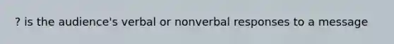 ? is the audience's verbal or nonverbal responses to a message