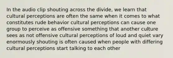 In the audio clip shouting across the divide, we learn that cultural perceptions are often the same when it comes to what constitutes rude behavior cultural perceptions can cause one group to perceive as offensive something that another culture sees as not offensive cultural perceptions of loud and quiet vary enormously shouting is often caused when people with differing cultural perceptions start talking to each other