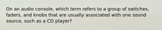 On an audio console, which term refers to a group of switches, faders, and knobs that are usually associated with one sound source, such as a CD player?