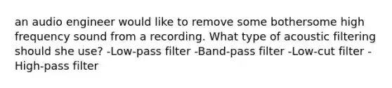 an audio engineer would like to remove some bothersome high frequency sound from a recording. What type of acoustic filtering should she use? -Low-pass filter -Band-pass filter -Low-cut filter -High-pass filter