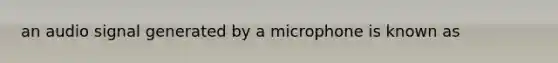 an audio signal generated by a microphone is known as