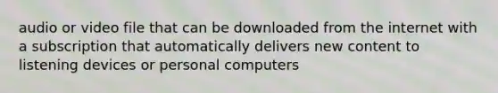 audio or video file that can be downloaded from the internet with a subscription that automatically delivers new content to listening devices or personal computers