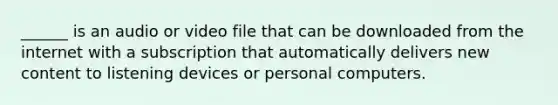 ______ is an audio or video file that can be downloaded from the internet with a subscription that automatically delivers new content to listening devices or personal computers.