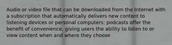 Audio or video file that can be downloaded from the Internet with a subscription that automatically delivers new content to listening devices or personal computers; podcasts offer the benefit of convenience, giving users the ability to listen to or view content when and where they choose