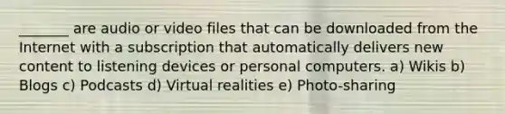 _______ are audio or video files that can be downloaded from the Internet with a subscription that automatically delivers new content to listening devices or personal computers. a) Wikis b) Blogs c) Podcasts d) Virtual realities e) Photo-sharing