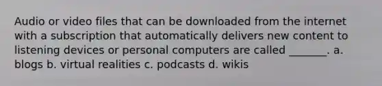 Audio or video files that can be downloaded from the internet with a subscription that automatically delivers new content to listening devices or personal computers are called _______. a. blogs b. virtual realities c. podcasts d. wikis