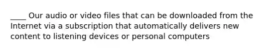 ____ Our audio or video files that can be downloaded from the Internet via a subscription that automatically delivers new content to listening devices or personal computers