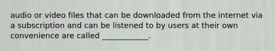 audio or video files that can be downloaded from the internet via a subscription and can be listened to by users at their own convenience are called ____________.