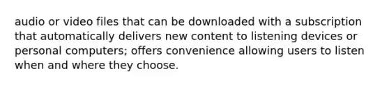 audio or video files that can be downloaded with a subscription that automatically delivers new content to listening devices or personal computers; offers convenience allowing users to listen when and where they choose.