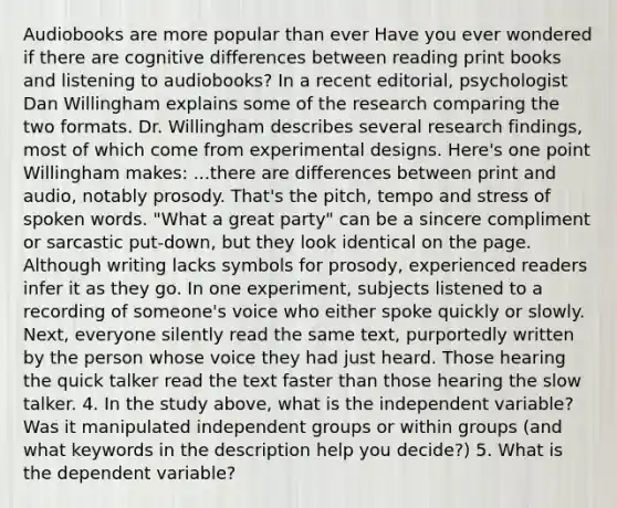 Audiobooks are more popular than ever Have you ever wondered if there are cognitive differences between reading print books and listening to audiobooks? In a recent editorial, psychologist Dan Willingham explains some of the research comparing the two formats. Dr. Willingham describes several research findings, most of which come from experimental designs. Here's one point Willingham makes: ...there are differences between print and audio, notably prosody. That's the pitch, tempo and stress of spoken words. "What a great party" can be a sincere compliment or sarcastic put-down, but they look identical on the page. Although writing lacks symbols for prosody, experienced readers infer it as they go. In one experiment, subjects listened to a recording of someone's voice who either spoke quickly or slowly. Next, everyone silently read the same text, purportedly written by the person whose voice they had just heard. Those hearing the quick talker read the text faster than those hearing the slow talker. 4. In the study above, what is the independent variable? Was it manipulated independent groups or within groups (and what keywords in the description help you decide?) 5. What is the dependent variable?