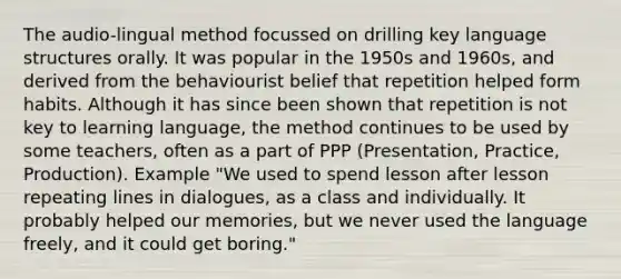 The audio-lingual method focussed on drilling key language structures orally. It was popular in the 1950s and 1960s, and derived from the behaviourist belief that repetition helped form habits. Although it has since been shown that repetition is not key to learning language, the method continues to be used by some teachers, often as a part of PPP (Presentation, Practice, Production). Example "We used to spend lesson after lesson repeating lines in dialogues, as a class and individually. It probably helped our memories, but we never used the language freely, and it could get boring."