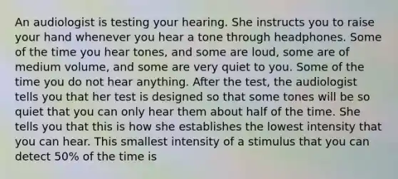 An audiologist is testing your hearing. She instructs you to raise your hand whenever you hear a tone through headphones. Some of the time you hear tones, and some are loud, some are of medium volume, and some are very quiet to you. Some of the time you do not hear anything. After the test, the audiologist tells you that her test is designed so that some tones will be so quiet that you can only hear them about half of the time. She tells you that this is how she establishes the lowest intensity that you can hear. This smallest intensity of a stimulus that you can detect 50% of the time is