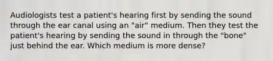 Audiologists test a patient's hearing first by sending the sound through the ear canal using an "air" medium. Then they test the patient's hearing by sending the sound in through the "bone" just behind the ear. Which medium is more dense?