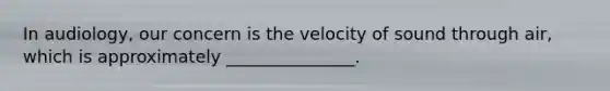 In audiology, our concern is the velocity of sound through air, which is approximately _______________.