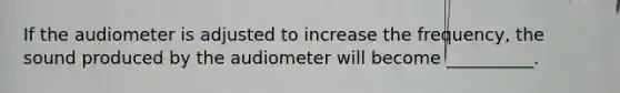 If the audiometer is adjusted to increase the frequency, the sound produced by the audiometer will become __________.