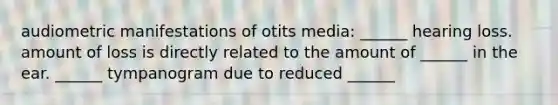 audiometric manifestations of otits media: ______ hearing loss. amount of loss is directly related to the amount of ______ in the ear. ______ tympanogram due to reduced ______