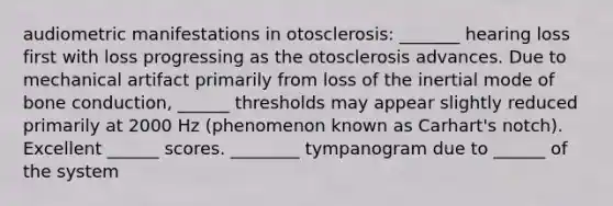 audiometric manifestations in otosclerosis: _______ hearing loss first with loss progressing as the otosclerosis advances. Due to mechanical artifact primarily from loss of the inertial mode of bone conduction, ______ thresholds may appear slightly reduced primarily at 2000 Hz (phenomenon known as Carhart's notch). Excellent ______ scores. ________ tympanogram due to ______ of the system