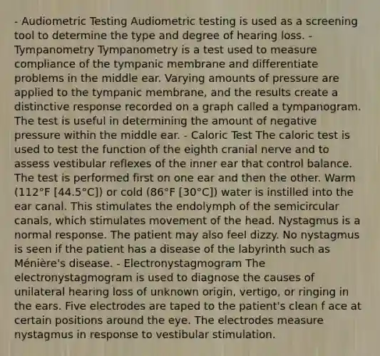 - Audiometric Testing Audiometric testing is used as a screening tool to determine the type and degree of hearing loss. - Tympanometry Tympanometry is a test used to measure compliance of the tympanic membrane and differentiate problems in the middle ear. Varying amounts of pressure are applied to the tympanic membrane, and the results create a distinctive response recorded on a graph called a tympanogram. The test is useful in determining the amount of negative pressure within the middle ear. - Caloric Test The caloric test is used to test the function of the eighth cranial nerve and to assess vestibular reflexes of the inner ear that control balance. The test is performed first on one ear and then the other. Warm (112°F [44.5°C]) or cold (86°F [30°C]) water is instilled into the ear canal. This stimulates the endolymph of the semicircular canals, which stimulates movement of the head. Nystagmus is a normal response. The patient may also feel dizzy. No nystagmus is seen if the patient has a disease of the labyrinth such as Ménière's disease. - Electronystagmogram The electronystagmogram is used to diagnose the causes of unilateral hearing loss of unknown origin, vertigo, or ringing in the ears. Five electrodes are taped to the patient's clean f ace at certain positions around the eye. The electrodes measure nystagmus in response to vestibular stimulation.