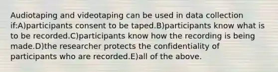 Audiotaping and videotaping can be used in data collection if:A)participants consent to be taped.B)participants know what is to be recorded.C)participants know how the recording is being made.D)the researcher protects the confidentiality of participants who are recorded.E)all of the above.