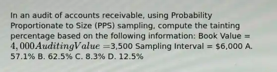 In an audit of accounts receivable, using Probability Proportionate to Size (PPS) sampling, compute the tainting percentage based on the following information: Book Value = 4,000 Auditing Value =3,500 Sampling Interval = 6,000 A. 57.1% B. 62.5% C. 8.3% D. 12.5%