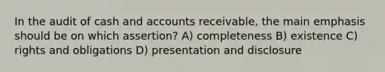 In the audit of cash and accounts receivable, the main emphasis should be on which assertion? A) completeness B) existence C) rights and obligations D) presentation and disclosure