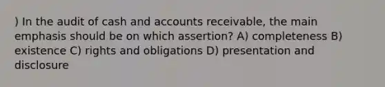 ) In the audit of cash and accounts receivable, the main emphasis should be on which assertion? A) completeness B) existence C) rights and obligations D) presentation and disclosure