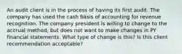 An audit client is in the process of having its first audit. The company has used the cash basis of accounting for revenue recognition. The company president is willing to change to the accrual method, but does not want to make changes in PY financial statements. What type of change is this? Is this client recommendation acceptable?