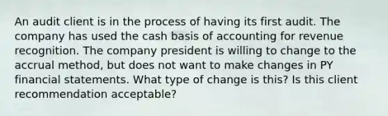 An audit client is in the process of having its first audit. The company has used the cash basis of accounting for revenue recognition. The company president is willing to change to the accrual method, but does not want to make changes in PY financial statements. What type of change is this? Is this client recommendation acceptable?