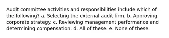 Audit committee activities and responsibilities include which of the following? a. Selecting the external audit firm. b. Approving corporate strategy. c. Reviewing management performance and determining compensation. d. All of these. e. None of these.