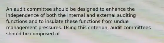 An audit committee should be designed to enhance the independence of both the internal and external auditing functions and to insulate these functions from undue management pressures. Using this criterion, audit committees should be composed of