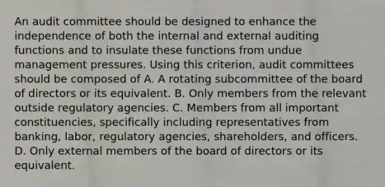 An audit committee should be designed to enhance the independence of both the internal and external auditing functions and to insulate these functions from undue management pressures. Using this criterion, audit committees should be composed of A. A rotating subcommittee of the board of directors or its equivalent. B. Only members from the relevant outside regulatory agencies. C. Members from all important constituencies, specifically including representatives from banking, labor, regulatory agencies, shareholders, and officers. D. Only external members of the board of directors or its equivalent.