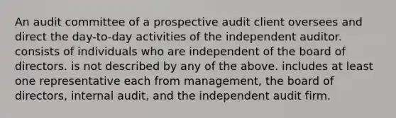 An audit committee of a prospective audit client oversees and direct the day-to-day activities of the independent auditor. consists of individuals who are independent of the board of directors. is not described by any of the above. includes at least one representative each from management, the board of directors, internal audit, and the independent audit firm.