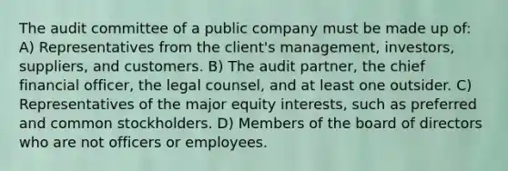 The audit committee of a public company must be made up of: A) Representatives from the client's management, investors, suppliers, and customers. B) The audit partner, the chief financial officer, the legal counsel, and at least one outsider. C) Representatives of the major equity interests, such as preferred and common stockholders. D) Members of the board of directors who are not officers or employees.