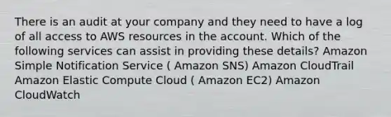 There is an audit at your company and they need to have a log of all access to AWS resources in the account. Which of the following services can assist in providing these details? Amazon Simple Notification Service ( Amazon SNS) Amazon CloudTrail Amazon Elastic Compute Cloud ( Amazon EC2) Amazon CloudWatch