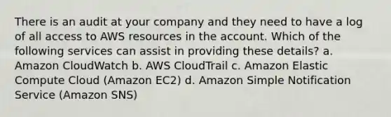 There is an audit at your company and they need to have a log of all access to AWS resources in the account. Which of the following services can assist in providing these details? a. Amazon CloudWatch b. AWS CloudTrail c. Amazon Elastic Compute Cloud (Amazon EC2) d. Amazon Simple Notification Service (Amazon SNS)