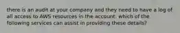 there is an audit at your company and they need to have a log of all access to AWS resources in the account. which of the following services can assist in providing these details?