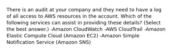 There is an audit at your company and they need to have a log of all access to AWS resources in the account. Which of the following services can assist in providing these details? (Select the best answer.) -Amazon CloudWatch -AWS CloudTrail -Amazon Elastic Compute Cloud (Amazon EC2) -Amazon Simple Notification Service (Amazon SNS)