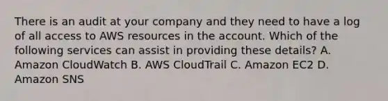 There is an audit at your company and they need to have a log of all access to AWS resources in the account. Which of the following services can assist in providing these details? A. Amazon CloudWatch B. AWS CloudTrail C. Amazon EC2 D. Amazon SNS