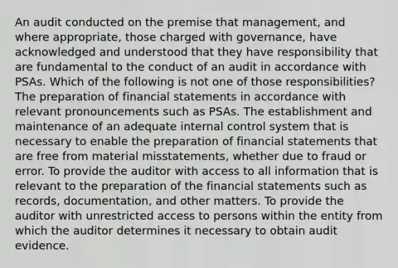 An audit conducted on the premise that management, and where appropriate, those charged with governance, have acknowledged and understood that they have responsibility that are fundamental to the conduct of an audit in accordance with PSAs. Which of the following is not one of those responsibilities? The preparation of financial statements in accordance with relevant pronouncements such as PSAs. The establishment and maintenance of an adequate internal control system that is necessary to enable the preparation of financial statements that are free from material misstatements, whether due to fraud or error. To provide the auditor with access to all information that is relevant to the preparation of the financial statements such as records, documentation, and other matters. To provide the auditor with unrestricted access to persons within the entity from which the auditor determines it necessary to obtain audit evidence.