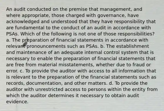 An audit conducted on the premise that management, and where appropriate, those charged with governance, have acknowledged and understood that they have responsibility that are fundamental to the conduct of an audit in accordance with PSAs. Which of the following is not one of those responsibilities? a. The preparation of financial statements in accordance with relevant pronouncements such as PSAs. b. The establishment and maintenance of an adequate internal control system that is necessary to enable the preparation of financial statements that are free from material misstatements, whether due to fraud or error. c. To provide the auditor with access to all information that is relevant to the preparation of the financial statements such as records, documentation, and other matters. d. To provide the auditor with unrestricted access to persons within the entity from which the auditor determines it necessary to obtain audit evidence.