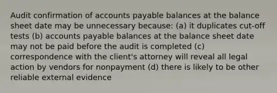 Audit confirmation of accounts payable balances at the balance sheet date may be unnecessary because: (a) it duplicates cut-off tests (b) accounts payable balances at the balance sheet date may not be paid before the audit is completed (c) correspondence with the client's attorney will reveal all legal action by vendors for nonpayment (d) there is likely to be other reliable external evidence