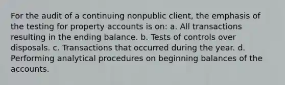 For the audit of a continuing nonpublic client, the emphasis of the testing for property accounts is on: a. All transactions resulting in the ending balance. b. Tests of controls over disposals. c. Transactions that occurred during the year. d. Performing analytical procedures on beginning balances of the accounts.